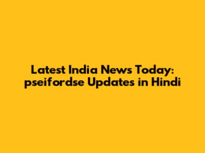 Latest India News Today: pseifordse Updates in Hindi