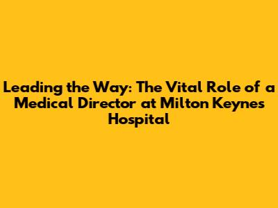Leading the Way: The Vital Role of a Medical Director at Milton Keynes Hospital