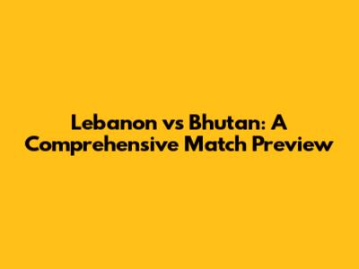 Lebanon vs Bhutan: A Comprehensive Match Preview