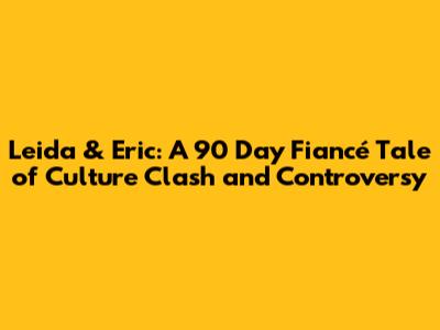Leida & Eric: A 90 Day Fiancé Tale of Culture Clash and Controversy
