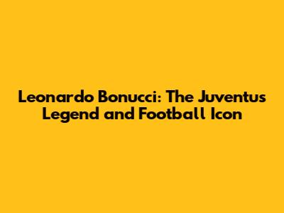 Leonardo Bonucci: The Juventus Legend and Football Icon