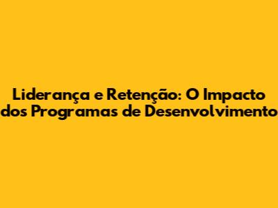 Liderança e Retenção: O Impacto dos Programas de Desenvolvimento