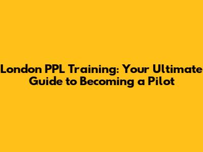 London PPL Training: Your Ultimate Guide to Becoming a Pilot