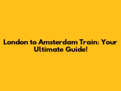 London to Amsterdam Train: Your Ultimate Guide!