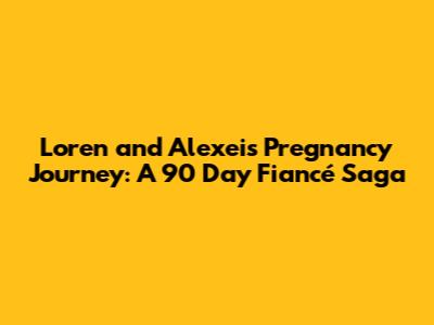 Loren and Alexei's Pregnancy Journey: A 90 Day Fiancé Saga