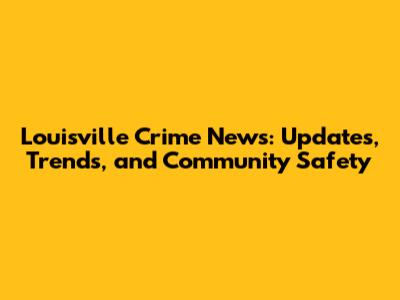 Louisville Crime News: Updates, Trends, and Community Safety