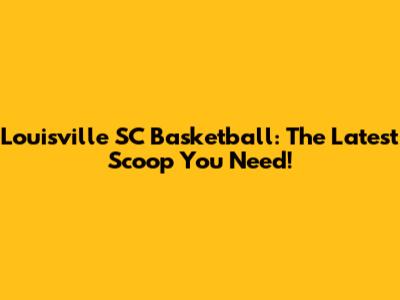 Louisville SC Basketball: The Latest Scoop You Need!