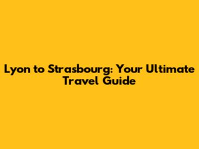 Lyon to Strasbourg: Your Ultimate Travel Guide