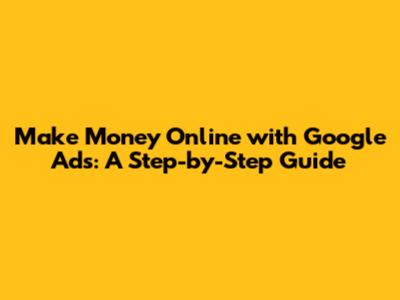 Make Money Online with Google Ads: A Step-by-Step Guide