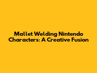 Mallet Welding Nintendo Characters: A Creative Fusion