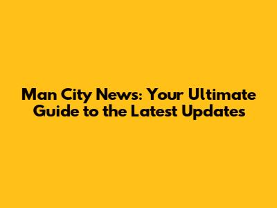 Man City News: Your Ultimate Guide to the Latest Updates