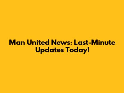 Man United News: Last-Minute Updates Today!