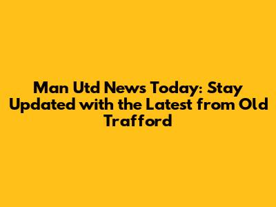 Man Utd News Today: Stay Updated with the Latest from Old Trafford