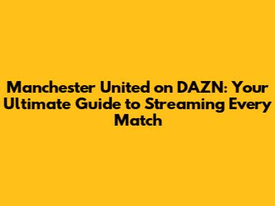 Manchester United on DAZN: Your Ultimate Guide to Streaming Every Match