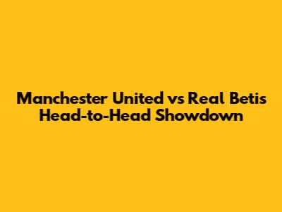 Manchester United vs Real Betis Head-to-Head Showdown