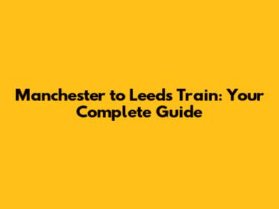 Manchester to Leeds Train: Your Complete Guide