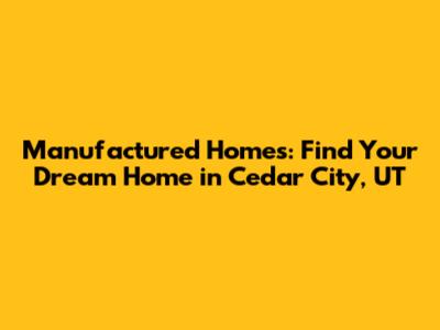 Manufactured Homes: Find Your Dream Home in Cedar City, UT