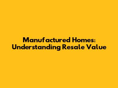 Manufactured Homes: Understanding Resale Value