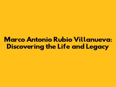 Marco Antonio Rubio Villanueva: Discovering the Life and Legacy