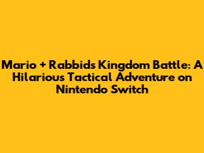 Mario + Rabbids Kingdom Battle: A Hilarious Tactical Adventure on Nintendo Switch