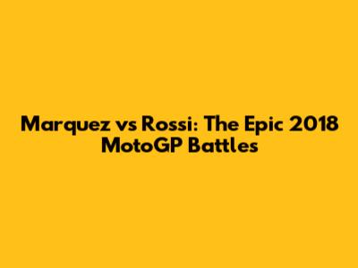 Marquez vs Rossi: The Epic 2018 MotoGP Battles