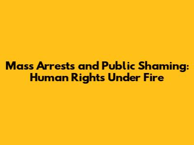 Mass Arrests and Public Shaming: Human Rights Under Fire