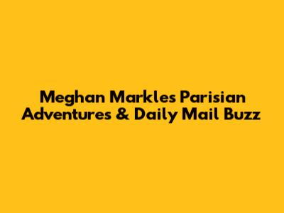Meghan Markle's Parisian Adventures & Daily Mail Buzz