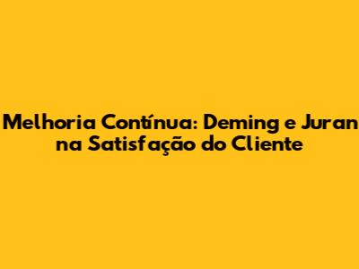 Melhoria Contínua: Deming e Juran na Satisfação do Cliente