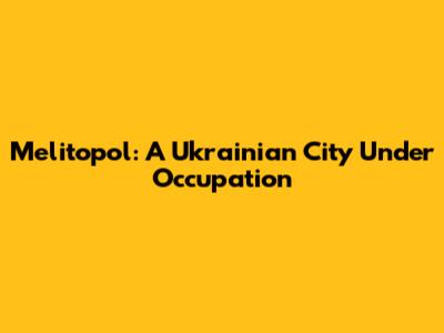 Melitopol: A Ukrainian City Under Occupation