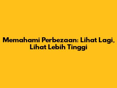 Memahami Perbezaan: Lihat Lagi, Lihat Lebih Tinggi