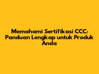 Memahami Sertifikasi CCC: Panduan Lengkap untuk Produk Anda