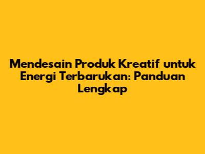 Mendesain Produk Kreatif untuk Energi Terbarukan: Panduan Lengkap