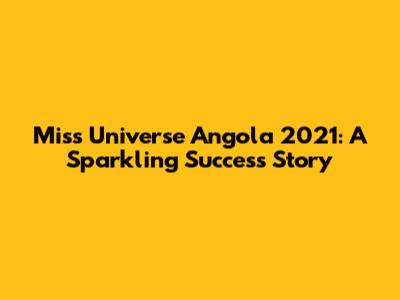 Miss Universe Angola 2021: A Sparkling Success Story