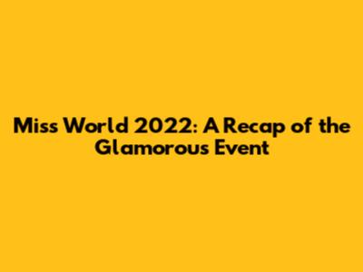 Miss World 2022: A Recap of the Glamorous Event