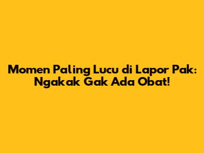 Momen Paling Lucu di Lapor Pak: Ngakak Gak Ada Obat!