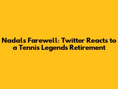 Nadal's Farewell: Twitter Reacts to a Tennis Legend's Retirement