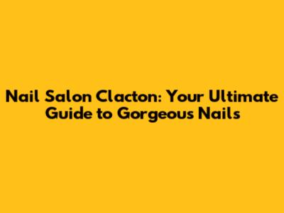 Nail Salon Clacton: Your Ultimate Guide to Gorgeous Nails