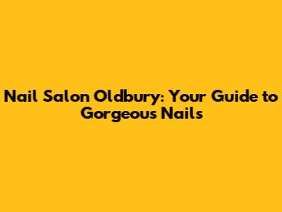 Nail Salon Oldbury: Your Guide to Gorgeous Nails