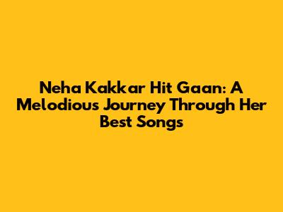 Neha Kakkar Hit Gaan: A Melodious Journey Through Her Best Songs