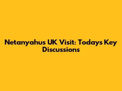 Netanyahu's UK Visit: Today's Key Discussions