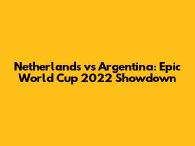 Netherlands vs Argentina: Epic World Cup 2022 Showdown