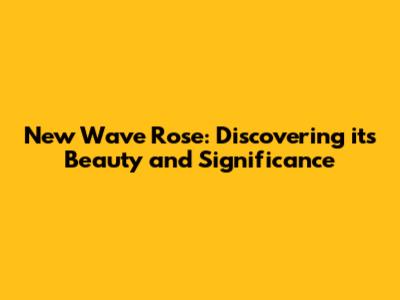 New Wave Rose: Discovering its Beauty and Significance