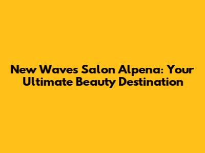 New Waves Salon Alpena: Your Ultimate Beauty Destination
