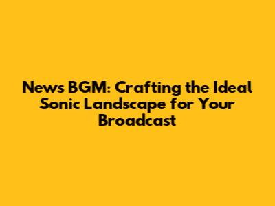 News BGM: Crafting the Ideal Sonic Landscape for Your Broadcast