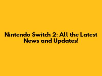 Nintendo Switch 2: All the Latest News and Updates!