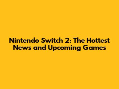 Nintendo Switch 2: The Hottest News and Upcoming Games