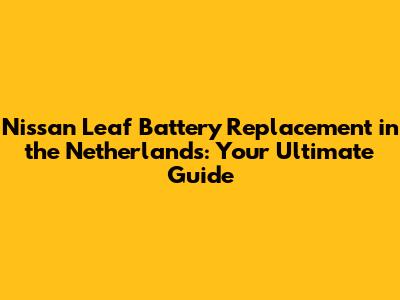 Nissan Leaf Battery Replacement in the Netherlands: Your Ultimate Guide