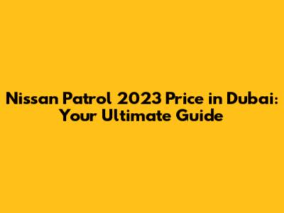 Nissan Patrol 2023 Price in Dubai: Your Ultimate Guide