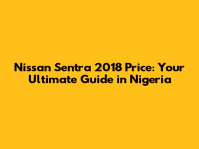 Nissan Sentra 2018 Price: Your Ultimate Guide in Nigeria