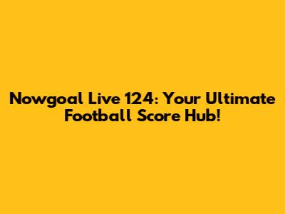 Nowgoal Live 124: Your Ultimate Football Score Hub!